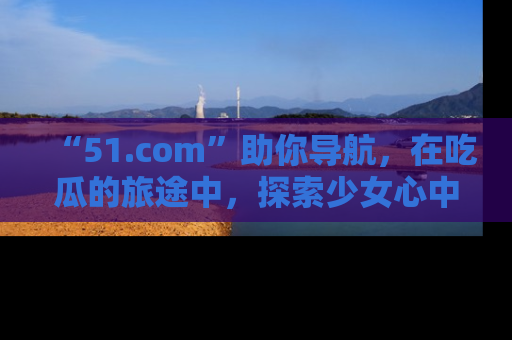 “51.com”助你导航,在吃瓜的旅途中,探索少女心中的小秘密喔!