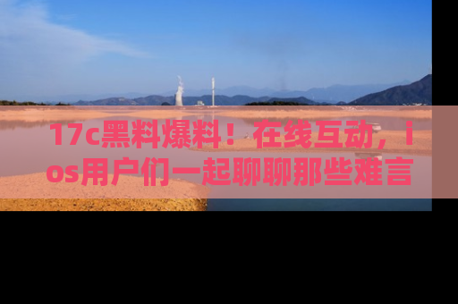 17c黑料爆料!在线互动,ios用户们一起聊聊那些难言之隐吧!