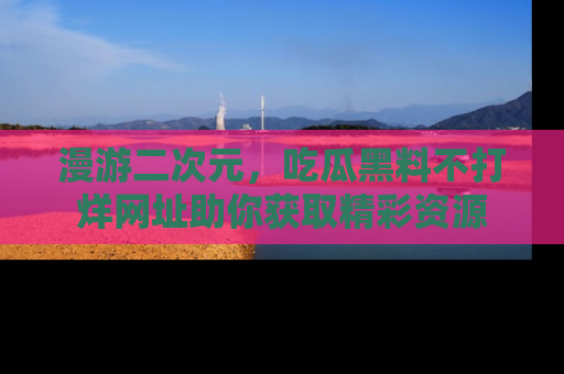 漫游二次元，吃瓜黑料不打烊网址助你获取精彩资源