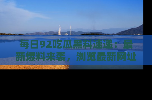 每日92吃瓜黑料速递:最新爆料来袭,浏览最新网址,畅享吃瓜乐趣!