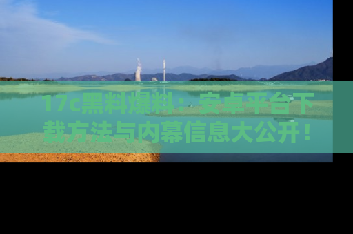 17c黑料爆料：安卓平台下载方法与内幕信息大公开！