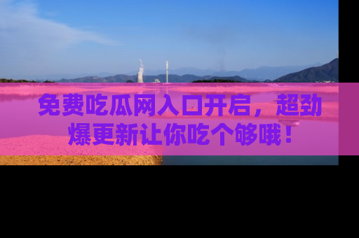 免费吃瓜网入口开启,超劲爆更新让你吃个够哦!