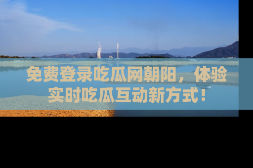 免费登录吃瓜网朝阳，体验实时吃瓜互动新方式！