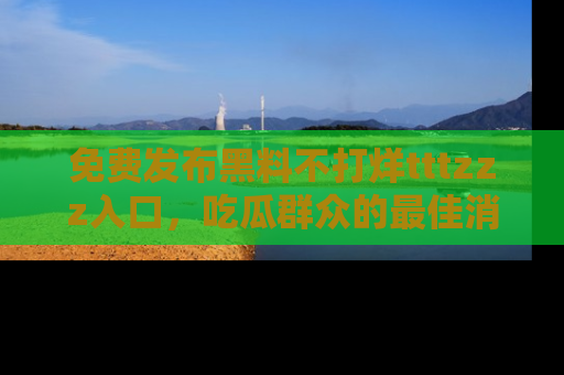 免费发布黑料不打烊tttzzz入口,吃瓜群众的最佳消息平台!