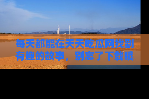 每天都能在天天吃瓜网找到有趣的故事,别忘了下载哦!