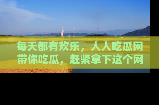 每天都有欢乐，人人吃瓜网带你吃瓜，赶紧拿下这个网址与地址吧！