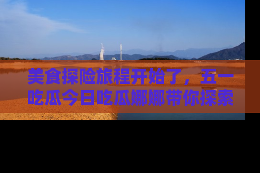 美食探险旅程开始了，五一吃瓜今日吃瓜娜娜带你探索精彩首页线路。