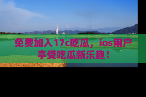 免费加入17c吃瓜,ios用户享受吃瓜新乐趣!