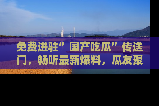 免费进驻”国产吃瓜”传送门,畅听最新爆料,瓜友聚集地等你!