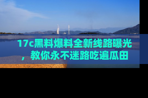 17c黑料爆料全新线路曝光,教你永不迷路吃遍瓜田
