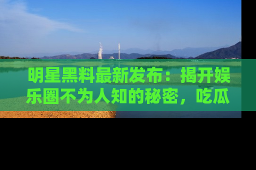 明星黑料最新发布:揭开娱乐圈不为人知的秘密,吃瓜者们请注意!