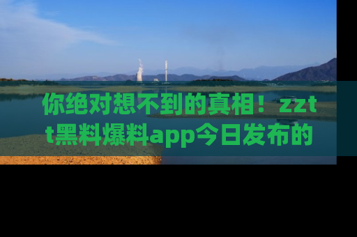 你绝对想不到的真相!zztt黑料爆料app今日发布的黑料让人叫绝!