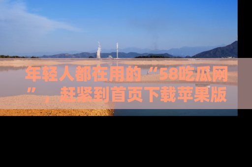 年轻人都在用的“58吃瓜网”,赶紧到首页下载苹果版吧!