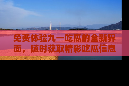 免费体验九一吃瓜的全新界面,随时获取精彩吃瓜信息!