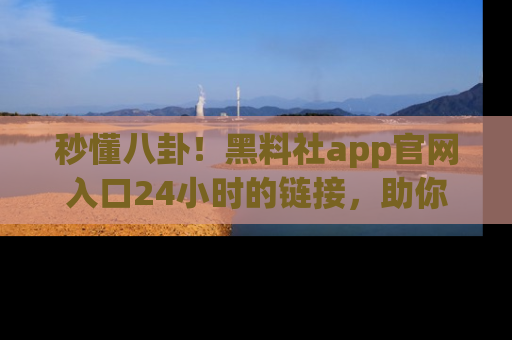 秒懂八卦!黑料社app官网入口24小时的链接,助你及时获取热搜焦点