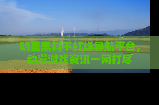 明星黑料不打烊导航平台,动漫游戏资讯一网打尽