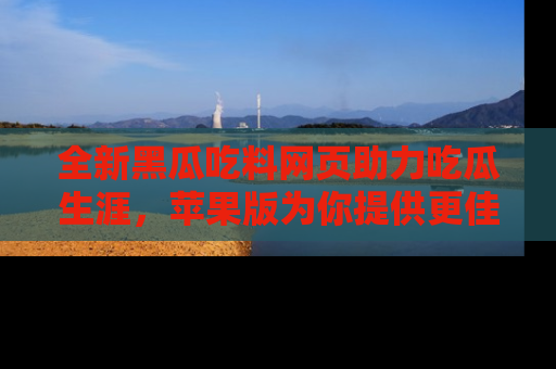 全新黑瓜吃料网页助力吃瓜生涯,苹果版为你提供更佳体验!