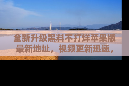 全新升级黑料不打烊苹果版最新地址,视频更新迅速,吃瓜从未如此精彩!