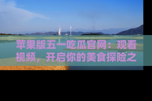 苹果版五一吃瓜官网:观看视频,开启你的美食探险之旅!