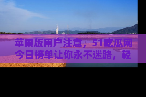 苹果版用户注意,51吃瓜网今日榜单让你永不迷路,轻松吃瓜!