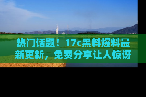 热门话题!17c黑料爆料最新更新,免费分享让人惊讶的事实!
