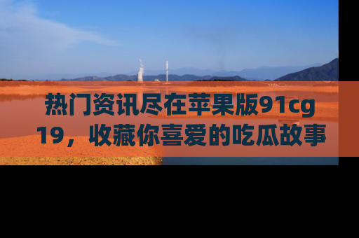 热门资讯尽在苹果版91cg19,收藏你喜爱的吃瓜故事吧!