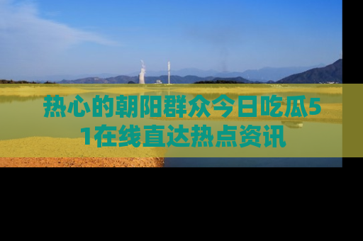 热心的朝阳群众今日吃瓜51在线直达热点资讯