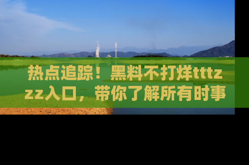 热点追踪!黑料不打烊tttzzz入口,带你了解所有时事动态,赶紧打开网址链接!