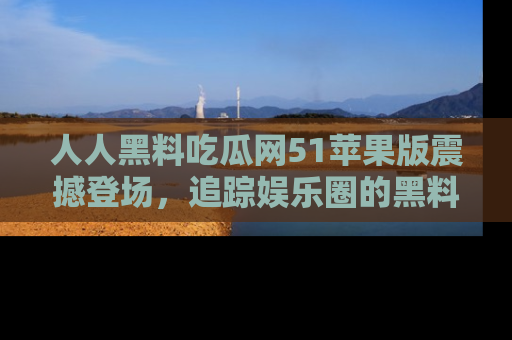 人人黑料吃瓜网51苹果版震撼登场,追踪娱乐圈的黑料与热闻