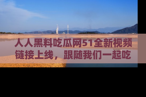 人人黑料吃瓜网51全新视频链接上线,跟随我们一起吃瓜围观!