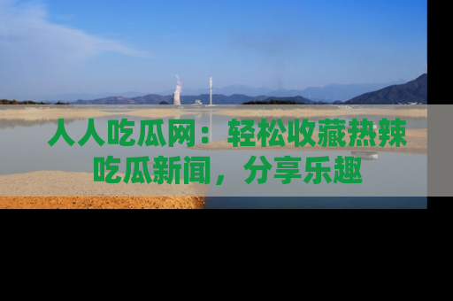 人人吃瓜网:轻松收藏热辣吃瓜新闻,分享乐趣
