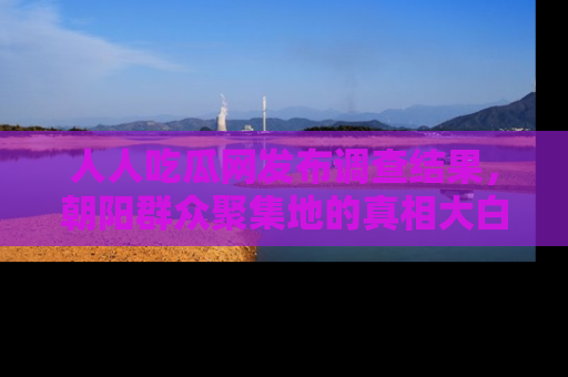 人人吃瓜网发布调查结果,朝阳群众聚集地的真相大白