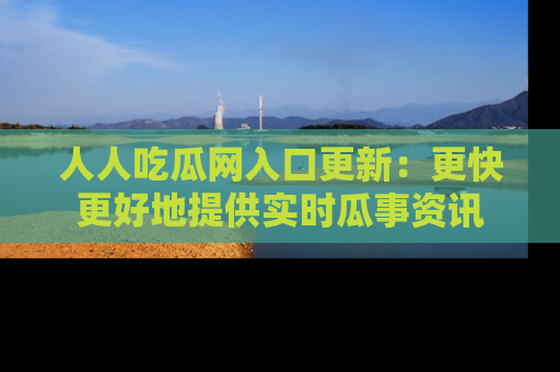 人人吃瓜网入口更新:更快更好地提供实时瓜事资讯