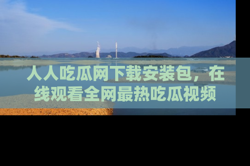人人吃瓜网下载安装包,在线观看全网最热吃瓜视频