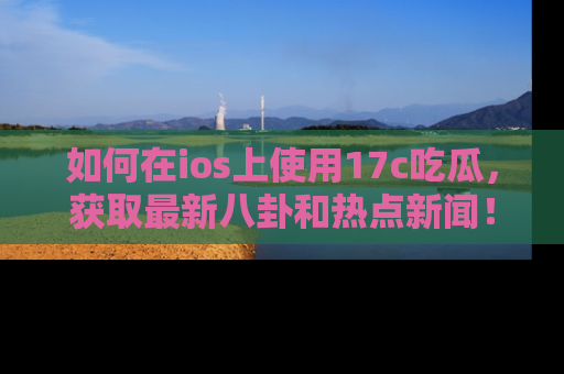 如何在ios上使用17c吃瓜,获取最新八卦和热点新闻!