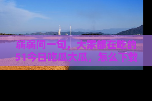 弱弱问一句,大家都在吃的51今日吃瓜大瓜,怎么下载登录才能体验最新入口?