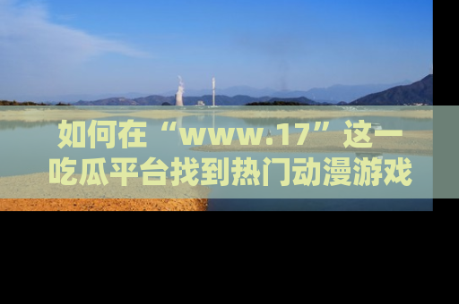 如何在“www.17”这一吃瓜平台找到热门动漫游戏风格的链接?
