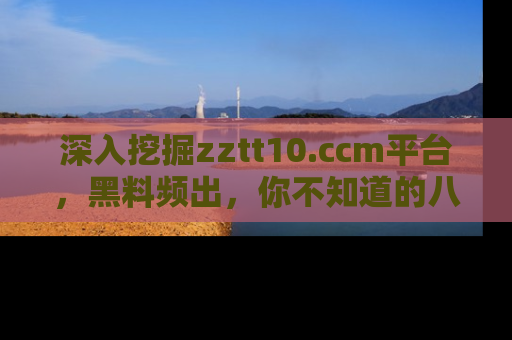 深入挖掘zztt10.ccm平台,黑料频出,你不知道的八卦尽在其中!