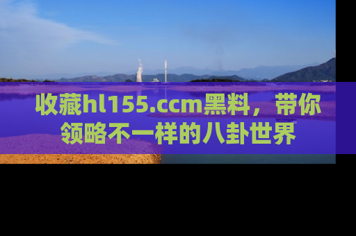收藏hl155.ccm黑料,带你领略不一样的八卦世界