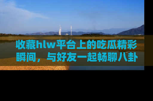 收藏hlw平台上的吃瓜精彩瞬间,与好友一起畅聊八卦趣闻!