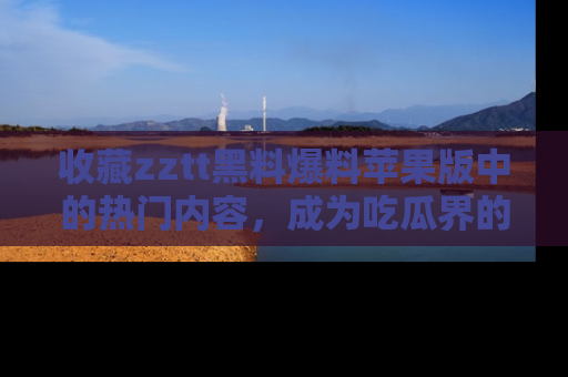 收藏zztt黑料爆料苹果版中的热门内容,成为吃瓜界的资深玩家!