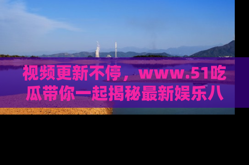 视频更新不停,www.51吃瓜带你一起揭秘最新娱乐八卦,畅享信息盛宴!