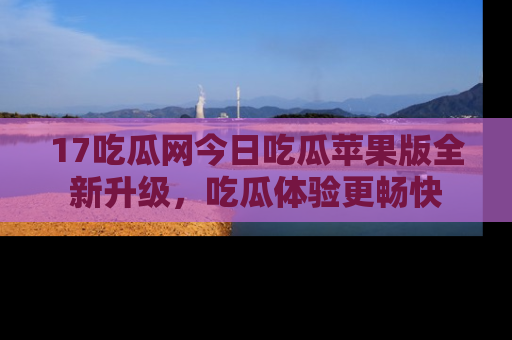17吃瓜网今日吃瓜苹果版全新升级,吃瓜体验更畅快