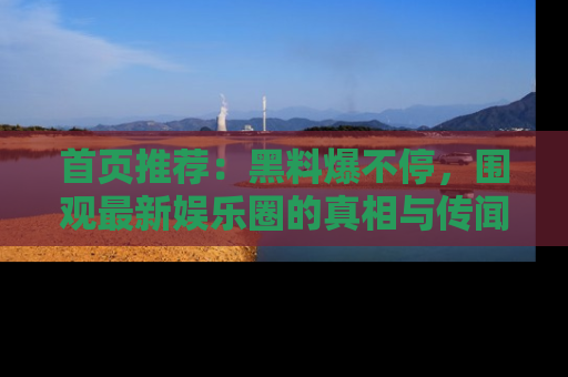 首页推荐:黑料爆不停,围观最新娱乐圈的真相与传闻