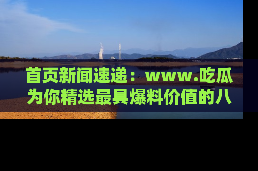 首页新闻速递:www.吃瓜为你精选最具爆料价值的八卦和趣闻!