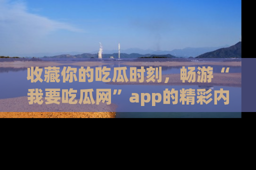 收藏你的吃瓜时刻,畅游“我要吃瓜网”app的精彩内容