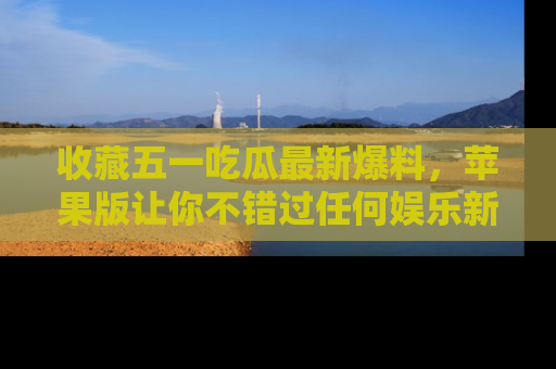 收藏五一吃瓜最新爆料,苹果版让你不错过任何娱乐新闻
