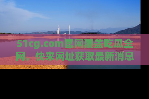 51cg.com官网覆盖吃瓜全网,快来网址获取最新消息与链接!
