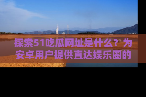 探索51吃瓜网址是什么？为安卓用户提供直达娱乐圈的途径