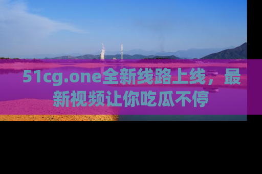 51cg.one全新线路上线,最新视频让你吃瓜不停